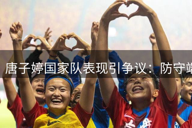 唐子婷国家队表现引争议：防守端失灵恐成世界杯隐患