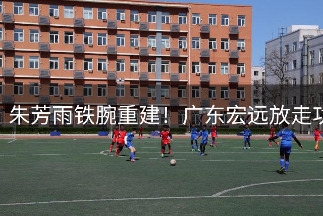 朱芳雨铁腕重建！广东宏远放走功勋强留徐杰，00后新星获四年长约