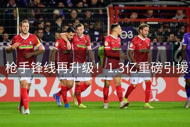枪手锋线再升级！1.3亿重磅引援联手新核