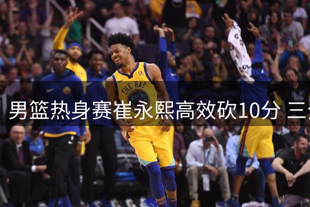 男篮热身赛崔永熙高效砍10分 三分神准发挥惊艳