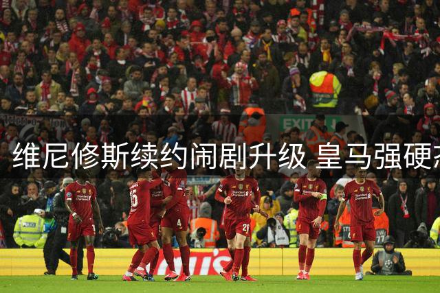 维尼修斯续约闹剧升级 皇马强硬态度引发足坛震荡