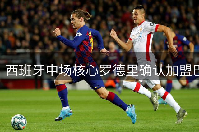 西班牙中场核心罗德里确认加盟巴塞罗那