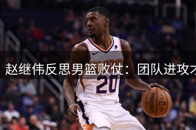 赵继伟反思男篮败仗：团队进攻才是取胜之道