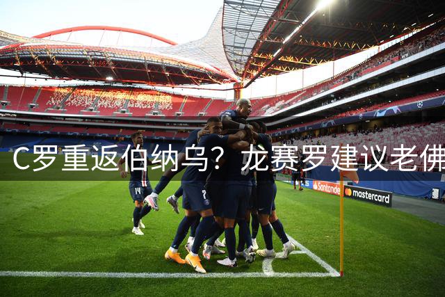 C罗重返伯纳乌？龙赛罗建议老佛爷今夏安排一场对阵胜利的友谊赛