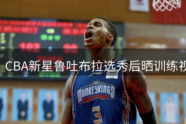 CBA新星鲁吐布拉选秀后晒训练视频 豪言"迎接职业新征程